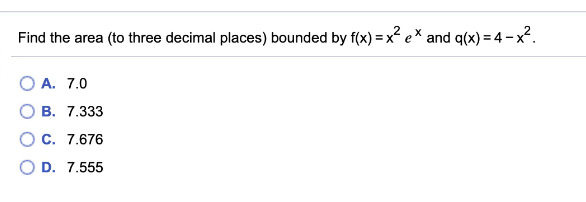 Find the area (to three decimal places) bounded by f(x) = x e* and q(x) = 4 - x2.
O A. 7.0
В. 7.333
О с. 7.676
D. 7.555
