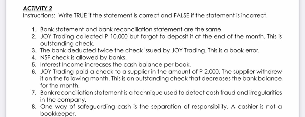 ACTIVITY 2
Instructions: Write TRUE if the statement is correct and FALSE if the statement is incorrect.
1. Bank statement and bank reconciliation statement are the same.
2. JOY Trading collected P 10,000 but forgotf to deposit it at the end of the month. This is
outstanding check.
3. The bank deducted twice the check issued by JOY Trading. This is a book error.
4. NSF check is allowed by banks.
5. Interest Income increases the cash balance per book.
6. JOY Trading paid a check to a supplier in the amount of P 2,000. The supplier withdrew
it on the following month. This is an outstanding check that decreases the bank balance
for the month.
7. Bank reconciliation statement is a technique used to detect cash fraud and irregularities
in the company.
8. One way of safeguarding cash is the separation of responsibility. A cashier is not a
bookkeeper.
