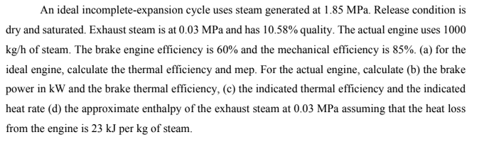 An ideal incomplete-expansion cycle uses steam generated at 1.85 MPa. Release condition is
dry and saturated. Exhaust steam is at 0.03 MPa and has 10.58% quality. The actual engine uses 1000
kg/h of steam. The brake engine efficiency is 60% and the mechanical efficiency is 85%. (a) for the
ideal engine, calculate the thermal efficiency and mep. For the actual engine, calculate (b) the brake
power in kW and the brake thermal efficiency, (c) the indicated thermal efficiency and the indicated
heat rate (d) the approximate enthalpy of the exhaust steam at 0.03 MPa assuming that the heat loss
from the engine is 23 kJ per kg of steam.