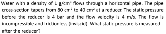 Water with a density of 1 g/cm³ flows through a horizontal pipe. The pipe
cross-section tapers from 80 cm² to 40 cm² at a reducer. The static pressure
before the reducer is 4 bar and the flow velocity is 4 m/s. The flow is
incompressible and frictionless (inviscid). What static pressure is measured
after the reducer?
