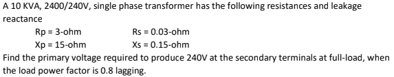 A 10 KVA, 2400/240V, single phase transformer has the following resistances and leakage
reactance
Rp = 3-ohm
Rs = 0.03-ohm
Xp = 15-ohm
Xs = 0.15-ohm
Find the primary voltage required to produce 240V at the secondary terminals at full-load, when
the load power factor is 0.8 lagging.