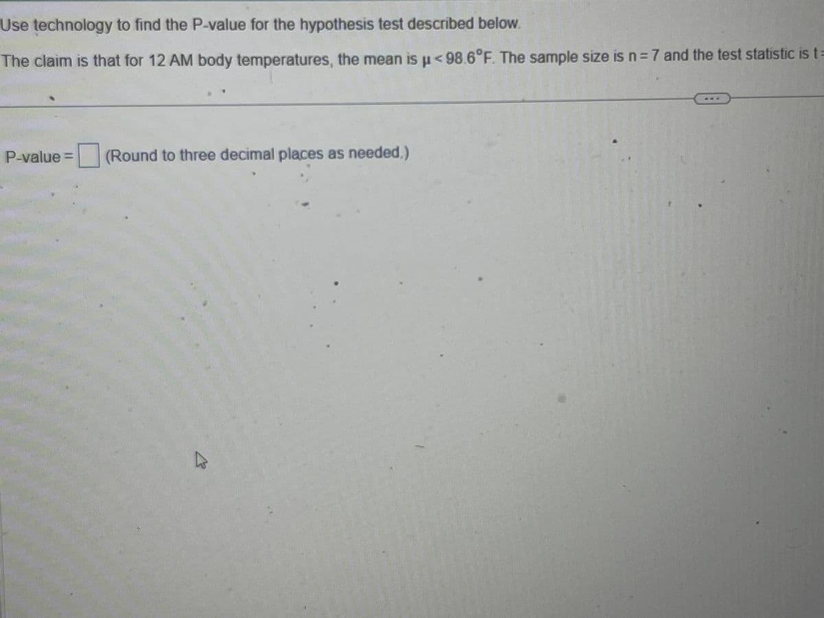 Use technology to find the P-value for the hypothesis test described below.
The claim is that for 12 AM body temperatures, the mean is µ< 98.6°F. The sample size is n = 7 and the test statistic is t=
P-value = (Round to three decimal places as needed.)
hs