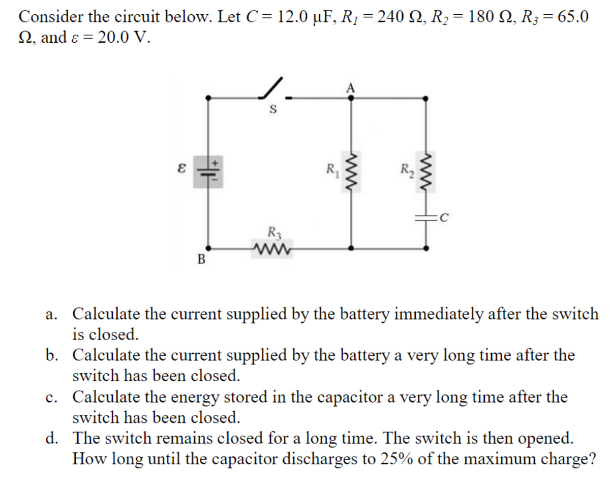 Consider the circuit below. Let C= 12.0 µF, R1 = 240 Q, R2 = 180 N, R3 = 65.0
2, and ɛ = 20.0 V.
A
S
R
R3
В
a. Calculate the current supplied by the battery immediately after the switch
is closed.
b. Calculate the current supplied by the battery a very long time after the
switch has been closed.
c. Calculate the energy stored in the capacitor a very long time after the
switch has been closed.
d. The switch remains closed for a long time. The switch is then opened.
How long until the capacitor discharges to 25% of the maximum charge?
