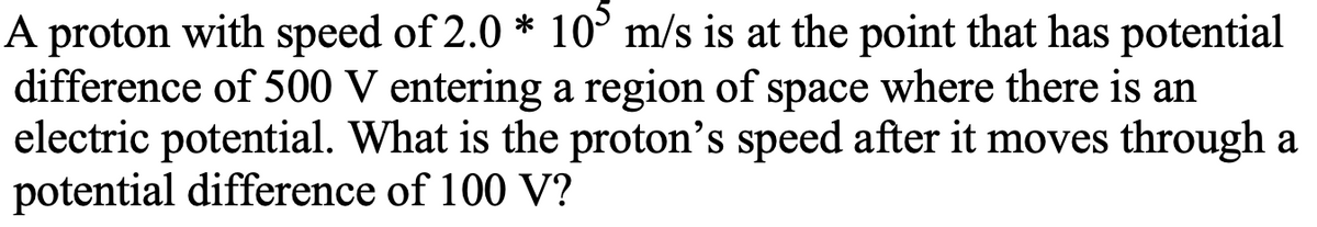 A proton with speed of 2.0 * 10° m/s is at the point that has potential
difference of 500 V entering a region of space where there is an
electric potential. What is the proton's speed after it moves through a
potential difference of 100 V?
