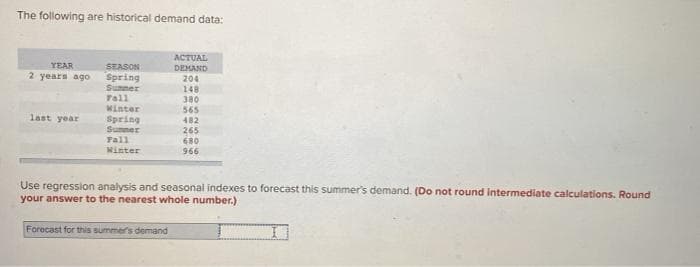 The following are historical demand data:
ACTUAL
YEAR
SEASON
Spring
Sunmer
Tall
DEMAND
2 years ago
204
148
380
Minter
565
482
last year
Spring
Sumner
Fall
Minter
265
680
966
Use regression analysis and seasonal indexes to forecast this summer's demand. (Do not round intermediate calculations. Round
your answer to the nearest whole number.)
Forecast for this summers demand
