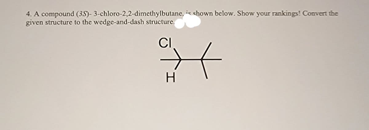 4. A compound (35)- 3-chloro-2,2-dimethylbutane, is shown below. Show your rankings! Convert the
given structure to the wedge-and-dash structure.
CI
H.
