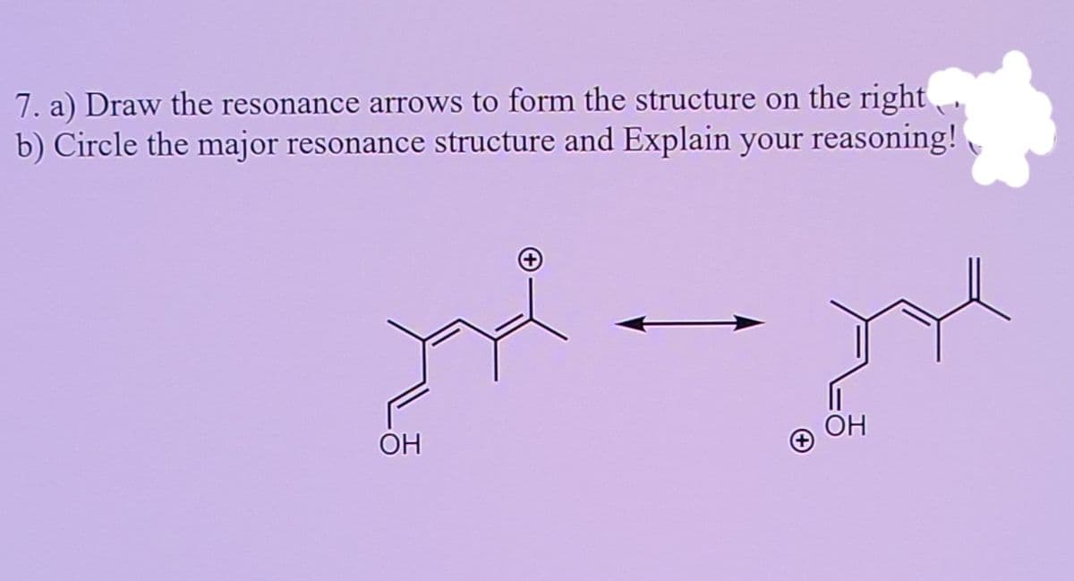 7. a) Draw the resonance arrows to form the structure on the right
b) Circle the major resonance structure and Explain your reasoning!
ОН
ОН
