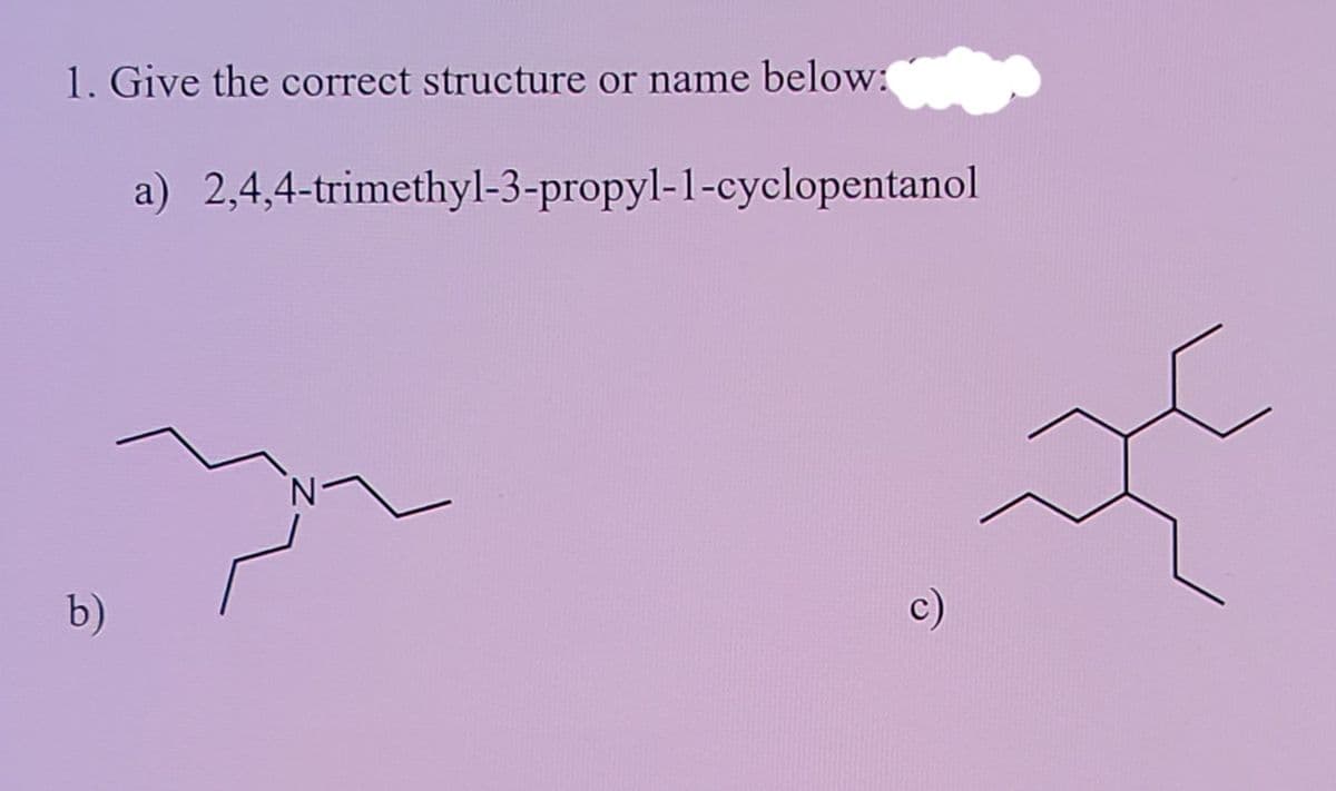 1. Give the correct structure or name below:
a) 2,4,4-trimethyl-3-propyl-1-cyclopentanol
b)
c)
