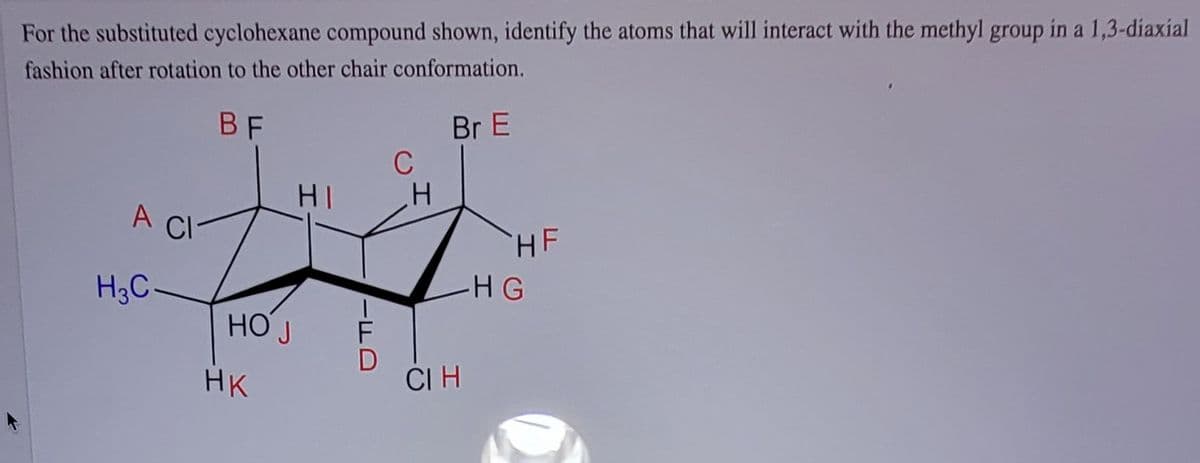For the substituted cyclohexane compound shown, identify the atoms that will interact with the methyl group in a 1,3-diaxial
fashion after rotation to the other chair conformation.
BF
Br E
C
HI
A CI
HF
H3C-
-HG
HO J
HK
CI H
