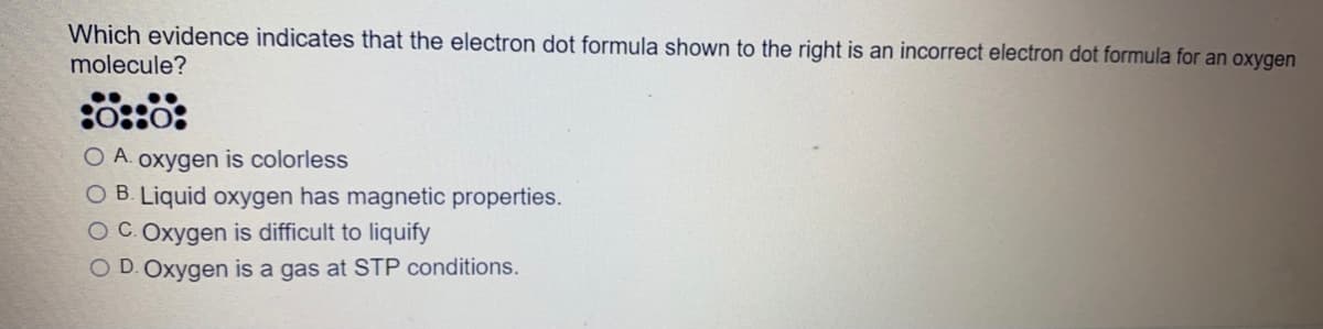 Which evidence indicates that the electron dot formula shown to the right is an incorrect electron dot formula for an oxygen
molecule?
O A. oxygen is colorless
O B. Liquid oxygen has magnetic properties.
O C.Oxygen is difficult to liquify
O D. Oxygen is a gas at STP conditions.
