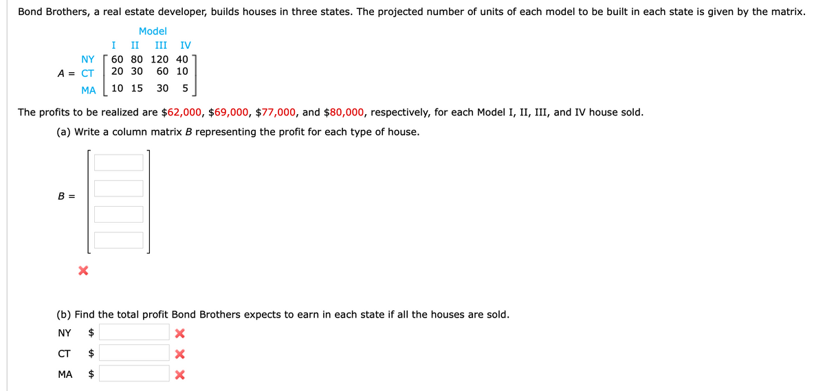 Bond Brothers, a real estate developer, builds houses in three states. The projected number of units of each model to be built in each state is given by the matrix.
Model
I
II
III
IV
NY
60 80 120 40
A = CT
20 30
60 10
МА
10 15
30
The profits to be realized are $62,000, $69,000, $77,000, and $80,000, respectively, for each Model I, II, III, and IV house sold.
(a) Write a column matrix B representing the profit for each type of house.
В —
(b) Find the total profit Bond Brothers expects to earn in each state if all the houses are sold.
NY
$
CT
$
МА
$
X X X
