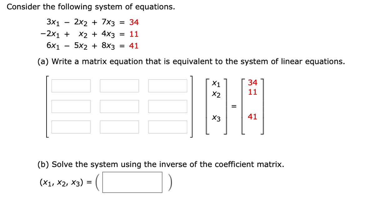 Consider the following system of equations.
3x1
2x2 + 7x3
= 34
X2 + 4x3
5x2 + 8x3
-2x1 +
= 11
6x1
= 41
(a) Write a matrix equation that is equivalent to the system of linear equations.
X1
34
X2
11
%D
X3
41
(b) Solve the system using the inverse of the coefficient matrix.
(X1, X2, X3)
%D
