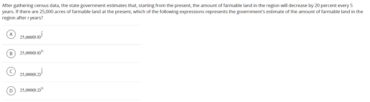 After gathering census data, the state government estimates that, starting from the present, the amount of farmable land in the region will decrease by 20 percent every 5
years. If there are 25,000 acres of farmable land at the present, which of the following expressions represents the government's estimate of the amount of farmable land in the
region after t years?
A
25,000(0.8)
B
25,000(0.8)
© 25,000(0.2)*
25,000(0.2)*
