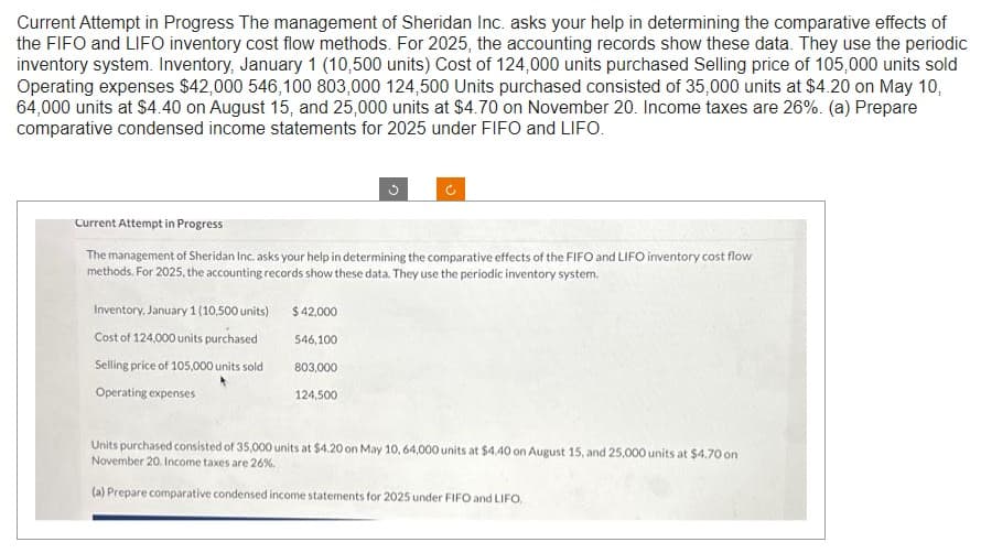 Current Attempt in Progress The management of Sheridan Inc. asks your help in determining the comparative effects of
the FIFO and LIFO inventory cost flow methods. For 2025, the accounting records show these data. They use the periodic
inventory system. Inventory, January 1 (10,500 units) Cost of 124,000 units purchased Selling price of 105,000 units sold
Operating expenses $42,000 546,100 803,000 124,500 Units purchased consisted of 35,000 units at $4.20 on May 10,
64,000 units at $4.40 on August 15, and 25,000 units at $4.70 on November 20. Income taxes are 26%. (a) Prepare
comparative condensed income statements for 2025 under FIFO and LIFO.
Current Attempt in Progress
The management of Sheridan Inc. asks your help in determining the comparative effects of the FIFO and LIFO inventory cost flow
methods. For 2025, the accounting records show these data. They use the periodic inventory system.
Inventory, January 1 (10,500 units)
Cost of 124,000 units purchased
Selling price of 105,000 units sold
Operating expenses
$ 42,000
546,100
803,000
124,500
Units purchased consisted of 35,000 units at $4.20 on May 10, 64,000 units at $4.40 on August 15, and 25,000 units at $4.70 on
November 20. Income taxes are 26%.
(a) Prepare comparative condensed income statements for 2025 under FIFO and LIFO,