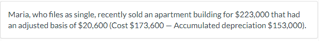 Maria, who files as single, recently sold an apartment building for $223,000 that had
an adjusted basis of $20,600 (Cost $173,600 - Accumulated depreciation $153,000).