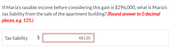 If Maria's taxable income before considering this gain is $296,000, what is Maria's
tax liability from the sale of the apartment building? (Round answer to O decimal
places, e.g. 125.)
Tax liability $
48130