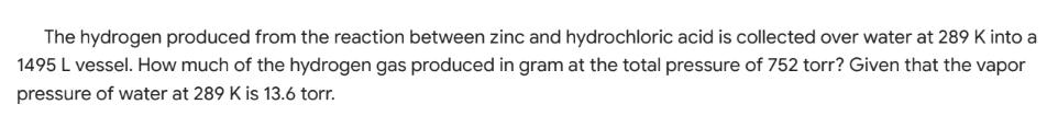 The hydrogen produced from the reaction between zinc and hydrochloric acid is collected over water at 289 K into a
1495 L vessel. How much of the hydrogen gas produced in gram at the total pressure of 752 torr? Given that the vapor
pressure of water at 289 K is 13.6 torr.
