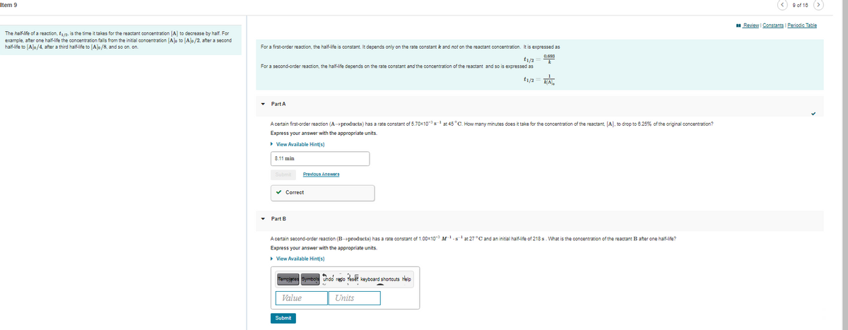 Item 9
9 of 18 (>
I Review Constants | Periodic Table
The half-life of a reaction, t2, is the time it takes for the reactant concentration [A] to decrease by half. For
example, after one half-life the concentration falls from the initial concentration [A]o to [A]o/2, after a second
half-life to [Alo/4, after a third half-life to [A]o/8, and so on. on.
For a first-order reaction, the half-life is constant. It depends only on the rate constant k and nof on the reactant concentration. It is expressed as
t1/2
For a second-order reaction, the half-life depends on the rate constant and the concentration of the reactant and so is expressed as
t1/2
EA.
Part A
A certain first-order reaction (A→products) has a rate constant of 5.70x10-s at 45 °C. How many minutes does it take for the concentration of the reactant, [A], to drop to 6.25% of the original concentration?
Express your answer with the appropriate units.
• View Available Hint(s)
8.11 min
Submit
Prevlous Anawere
v Correct
Part B
A certain second-order reaction (Bproducts) has a rate constant of 1.00x10-3 M1.s'at 27 °C and an initial half-life of 218 s. What is the concentration of the reactant B after one half-life?
Express your answer with the appropriate units.
• View Available Hint(s)
Tempjetes Symbols undo redo Teset keyboard shortcuts help
Value
Units
Submit
