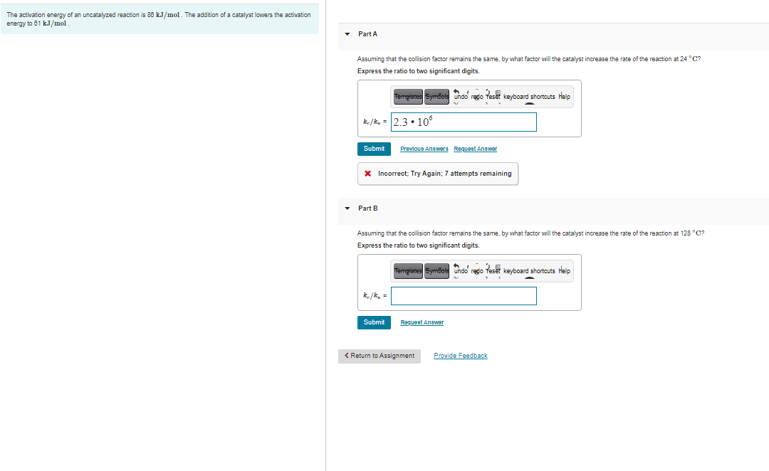 The activation energy of an uncatalyzed reaction is 86 kJ/mol. The addition of a catalyst lowers the activation
energy to 81 kJ/mol
Part A
Assuming that the collision factor remains the same, by what factor will the catalyst increase the rate of the reaction at 24 °C?
Express the ratio to two significant digits.
Templates Symbols undo rego feset keyboard shortcuts Help
k./k, = 23•106
Submit
Prevlous Anawers Requeat Anawer
X Incorrect; Try Again; 7 attempts remaining
Part B
Assuming that the collision factor remains the same, by what factor will the catalyst increase the rate of the reaction at 128 °C?
Express the ratio to two significant digits.
Templates SymBols undo redo Teset keyboard shortcuts Help
k/k =
Submit
Request Anewer
< Return to Assignment
Provide Feedback
