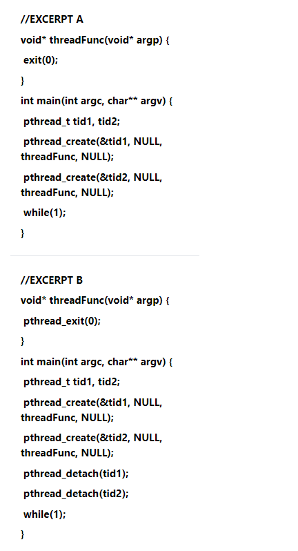 //EXCERPT A
void* threadFunc(void* argp) {
exit(0);
}
int main(int argc, char** argv) {
pthread_t tid1, tid2;
pthread_create(&tid1, NULL,
threadFunc, NULL);
pthread_create(&tid2, NULL,
threadFunc, NULL);
while(1);
}
//EXCERPT B
void* threadFunc(void* argp) {
pthread_exit(0);
}
int main(int argc, char** argv) {
pthread_t tid1, tid2;
pthread_create(&tid1, NULL,
threadFunc, NULL);
pthread_create(&tid2, NULL,
threadFunc, NULL);
pthread_detach(tid1);
pthread_detach(tid2);
while(1);
}
