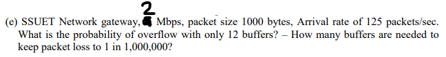 (e) SSUET Network gateway, & Mbps, packet size 1000 bytes, Arrival rate of 125 packets/sec.
What is the probability of overflow with only 12 buffers? – How many buffers are needed to
keep packet loss to 1 in 1,000,000?
