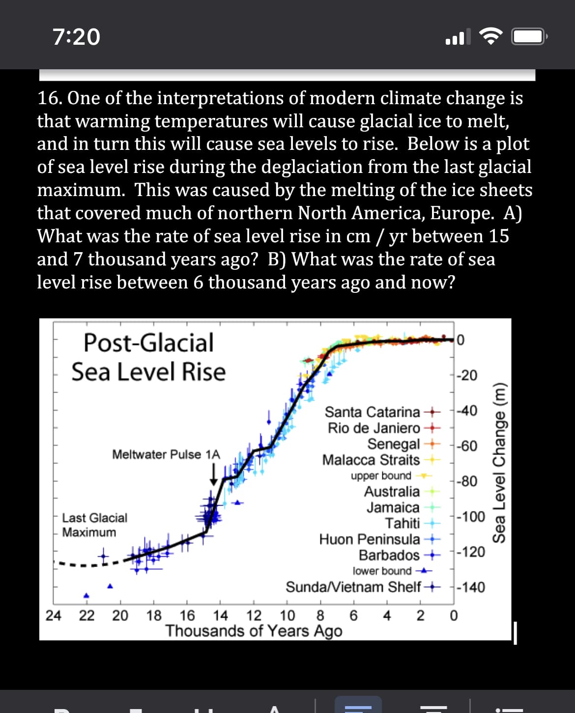 7:20
16. One of the interpretations of modern climate change is
that warming temperatures will cause glacial ice to melt,
and in turn this will cause sea levels to rise. Below is a plot
of sea level rise during the deglaciation from the last glacial
maximum. This was caused by the melting of the ice sheets
that covered much of northern North America, Europe. A)
What was the rate of sea level rise in cm / yr between 15
and 7 thousand years ago? B) What was the rate of sea
level rise between 6 thousand years ago and now?
0
Post-Glacial
Sea Level Rise
-20
-40
Santa Catarina
Rio de Janiero +
Senegal -60
Meltwater Pulse 1A
Malacca Straits
upper bound
-80
Australia
Jamaica
-100
Tahiti
Huon Peninsula →
Barbados -120
lower bound →
Sunda/Vietnam Shelf
-140
L
L
1
↓
L
4 2
18 16 14 12 10 8 6
Thousands of Years Ago
Last Glacial
Maximum
24 22 20
0
Sea Level Change (m)