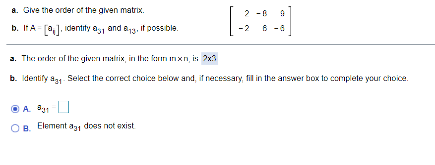 a. Give the order of the given matrix.
2 -8
9
b. If A = [a],
identify a31 and a13, if possible.
- 6
a. The order of the given matrix, in the form mxn, is 2x3 .
b. Identify a31. Select the correct choice below and, if necessary, fill in the answer box to complete your choice.
А. аз1
В.
Element a31 does not exist.
CO
2.
