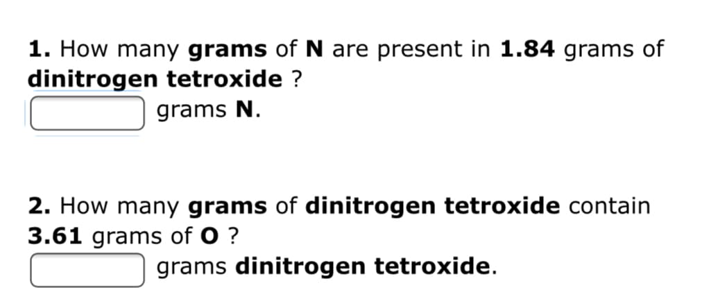 1. How many grams of N are present in 1.84 grams of
dinitrogen tetroxide ?
grams N.
2. How many grams of dinitrogen tetroxide contain
3.61 grams of O ?
grams dinitrogen tetroxide.
