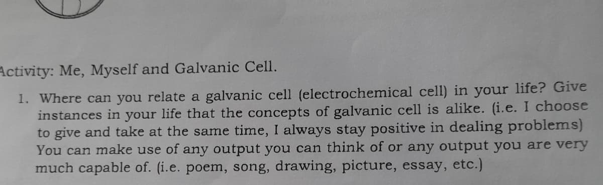 Activity: Me, Myself and Galvanic Cell.
1. Where can you relate a galvanic cell (electrochemical cell) in your life? Give
instances in your life that the concepts of galvanic cell is alike. (i.e. I choose
to give and take at the same time, I always stay positive in dealing problems)
You can make use of any output you can think of or any output you are very
much capable of. (i.e. poem, song, drawing, picture, essay, etc.)
