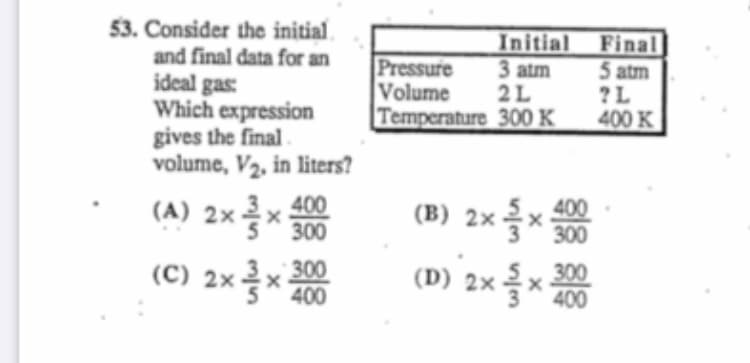 53. Consider the initial.
and final data for an
ideal gas:
Which expression
gives the final
volume, V2, in liters?
Initial Final
3 atm
2L
Temperature 300 K
Pressure
Volume
5 atm
?L
400 K
(A) 2x 중x0
400
300
(B) 2× x
400
300
400
300
(D) 2x 를x200
