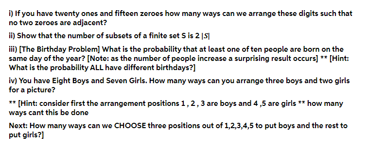 i) If you have twenty ones and fifteen zeroes how many ways can we arrange these digits such that
no two zeroes are adjacent?
ii) Show that the number of subsets of a finite set S is 2 |S|
i) [The Birthday Problem] What is the probability that at least one of ten people are born on the
same day of the year? [Note: as the number of people increase a surprising result occurs] ** [Hint:
What is the probability ALL have different birthdays?]
iv) You have Eight Boys and Seven Girls. How many ways can you arrange three boys and two girls
for a picture?
** [Hint: consider first the arrangement positions 1, 2,3 are boys and 4 ,5 are girls ** how many
ways cant this be done
Next: How many ways can we CHOOSE three positions out of 1,2,3,4,5 to put boys and the rest to
put girls?]

