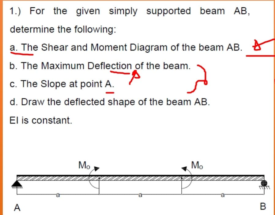 1.) For the given simply supported beam AB,
determine the following:
a. The Shear and Moment Diagram of the beam AB. 8
b. The Maximum Deflection of the beam.
c. The Slope at point A.
d. Draw the deflected shape of the beam AB.
El is constant.
Mo
Mo
A
В
