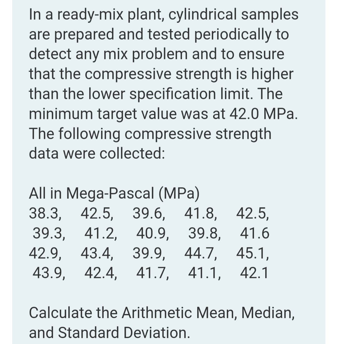In a ready-mix plant, cylindrical samples
are prepared and tested periodically to
detect any mix problem and to ensure
that the compressive strength is higher
than the lower specification limit. The
minimum target value was at 42.0 MPa.
The following compressive strength
data were collected:
All in Mega-Pascal (MPa)
38.3,
39.3, 41.2, 40.9, 39.8,
42.9,
43.9, 42.4, 41.7, 41.1, 42.1
42.5, 39.6, 41.8, 42.5,
41.6
43.4,
39.9, 44.7, 45.1,
Calculate the Arithmetic Mean, Median,
and Standard Deviation.
