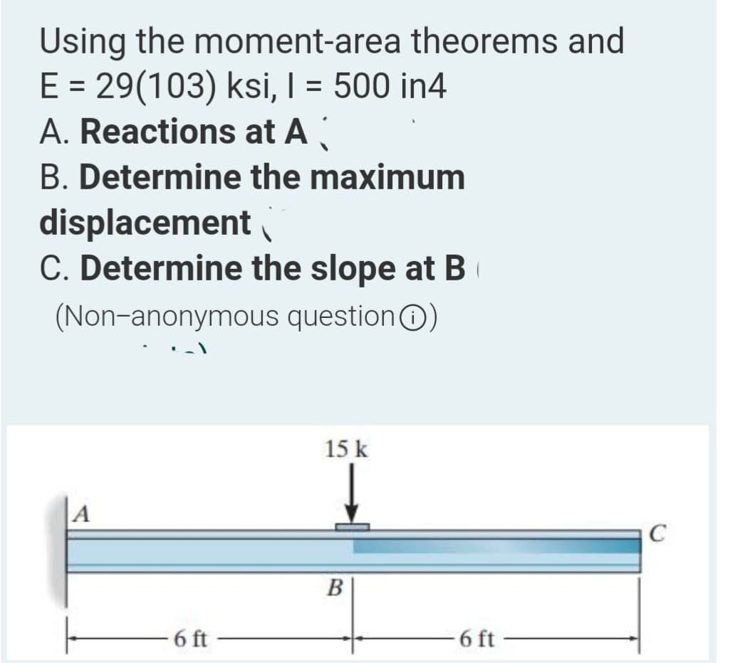 Using the moment-area theorems and
E = 29(103) ksi, | = 500 in4
A. Reactions at A
%3D
B. Determine the maximum
displacement
C. Determine the slope at B
(Non-anonymous questionO)
15 k
A
C
В
6 ft
6 ft
