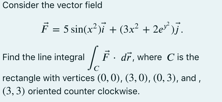 Consider the vector field
F = 5 sin(x?)i + (3x² + 2e* )j.
Find the line integral
F . dr, where C is the
C
rectangle with vertices (0, 0), (3,0), (0, 3), and ,
(3, 3) oriented counter clockwise.
