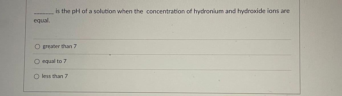 is the pH of a solution when the concentration of hydronium and hydroxide ions are
equal.
O greater than 7
O equal to 7
O less than 7
