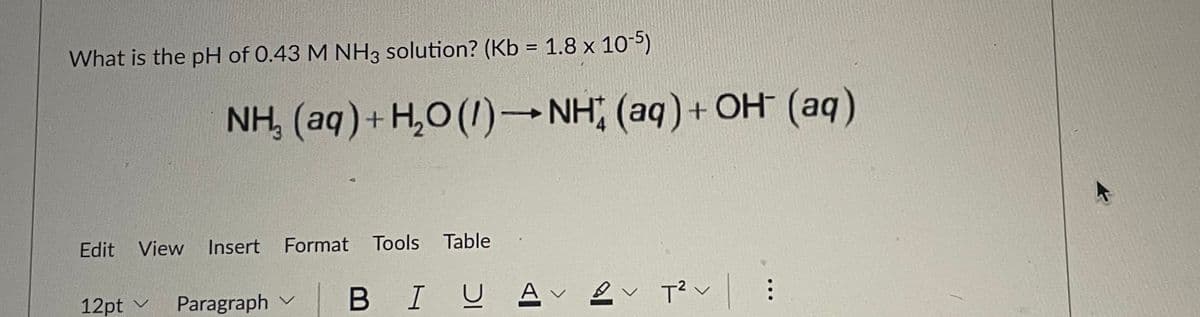 What is the pH of 0.43 M NH3 solution? (Kb = 1.8 x 10-5)
NH, (aq)+ H,0 (1)→NH (aq)+ OH (aq)
Edit View
Insert Format Tools Table
12pt v
Paragraph v B IU
A ev T?v
