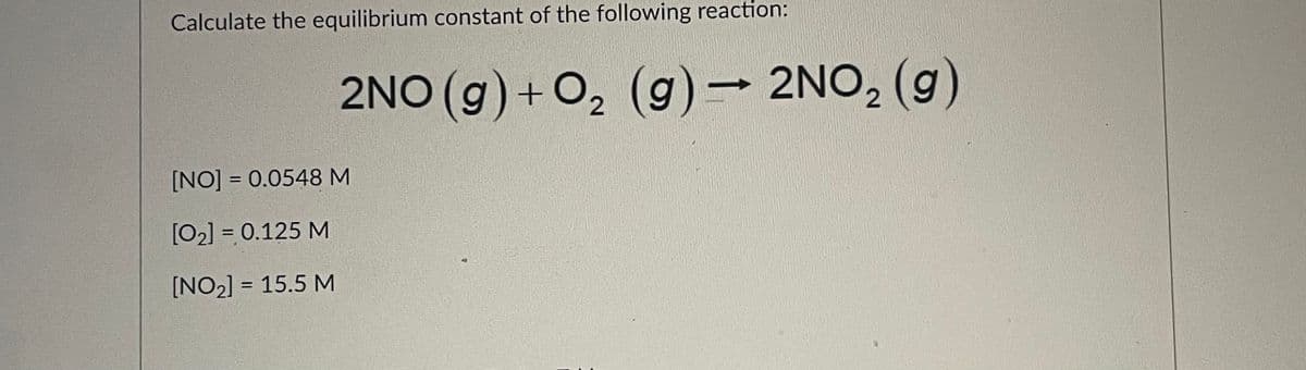 Calculate the equilibrium constant of the following reaction:
2NO (g) + 0, (g)– 2NO, (g)
[NO] = 0.0548 M
[02] = 0.125 M
%3D
[NO2] = 15.5 M
%3D
