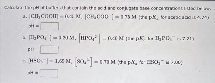 Calculate the pH of buffers that contain the acid and conjugate base concentrations listed below.
a. [CH3COOH] = 0.45 M, [CH3COO]=0.75 M (the pK, for acetic acid is 4.74)
pH =
b. [H₂PO4) = 0.20 M, [HPO4²] =
= 0.40 M (the pK, for H₂PO4 is 7.21)
pH =
=
c. [HSO3] = 1.65 M, [SO3²] = 0.70 M (the pK, for HSO3 is 7.00)
pH =