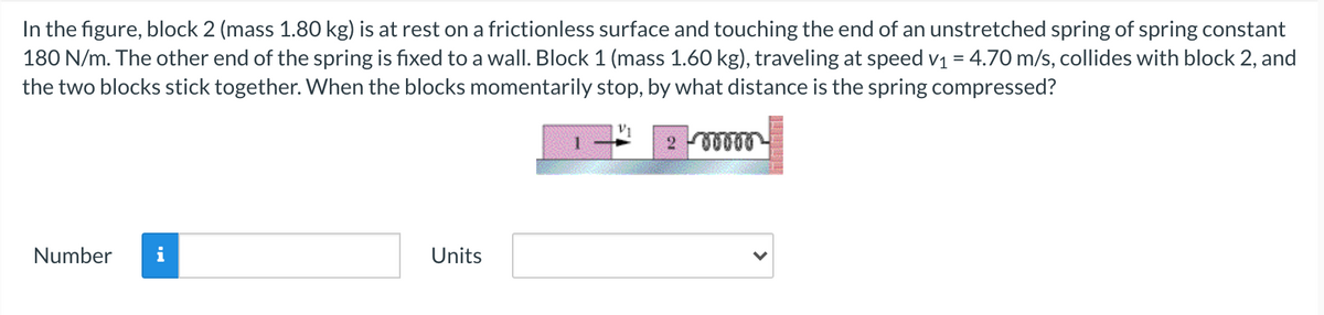 In the figure, block 2 (mass 1.80 kg) is at rest on a frictionless surface and touching the end of an unstretched spring of spring constant
180 N/m. The other end of the spring is fixed to a wall. Block 1 (mass 1.60 kg), traveling at speed v1 = 4.70 m/s, collides with block 2, and
the two blocks stick together. When the blocks momentarily stop, by what distance is the spring compressed?
Number
i
Units
