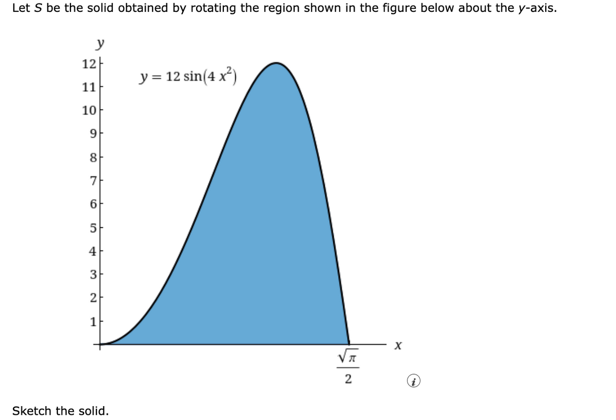 Let S be the solid obtained by rotating the region shown in the figure below about the y-axis.
y
12
y = 12 sin(4x²)
11
10
9
8
7
A
6
5
4
3
2
1
X
π
2
Sketch the solid.