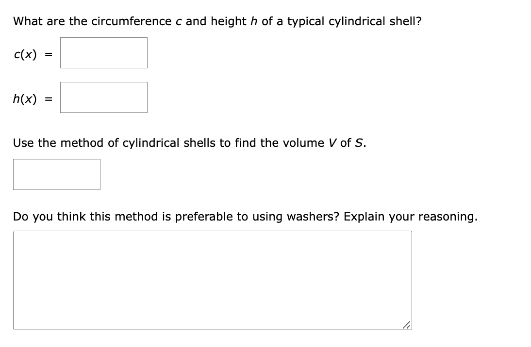 What are the circumference c and height h of a typical cylindrical shell?
c(x) =
h(x)
=
Use the method of cylindrical shells to find the volume V of S.
Do you think this method is preferable to using washers? Explain your reasoning.
li
