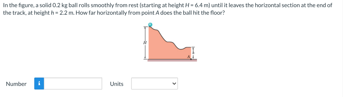 In the figure, a solid 0.2 kg ball rolls smoothly from rest (starting at height H = 6.4 m) until it leaves the horizontal section at the end of
the track, at height h = 2.2 m. How far horizontally from point A does the ball hit the floor?
Number
i
Units
