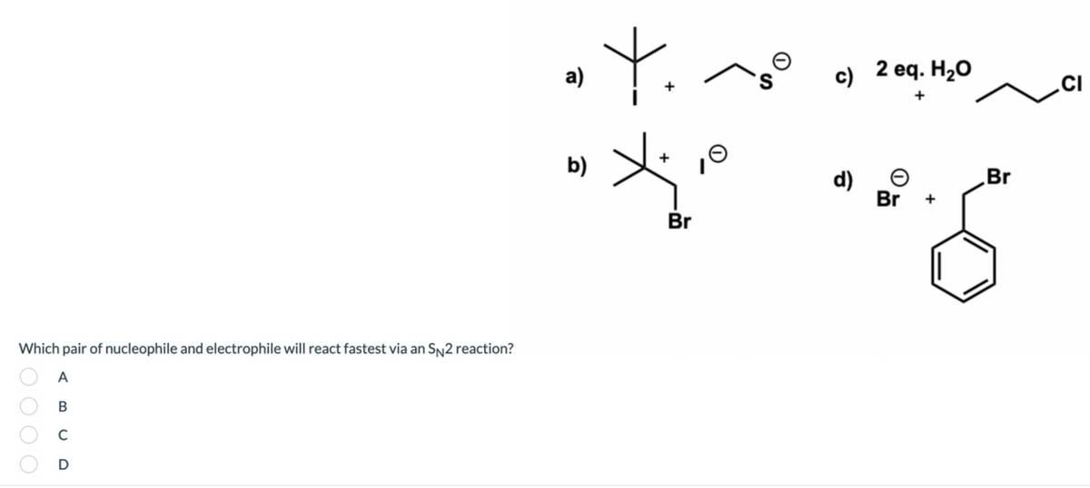 а)
c)
) 2 eq. H2O
.CI
b)
Br
d)
Br +
Br
Which pair of nucleophile and electrophile will react fastest via an SN2 reaction?
A
В
C
