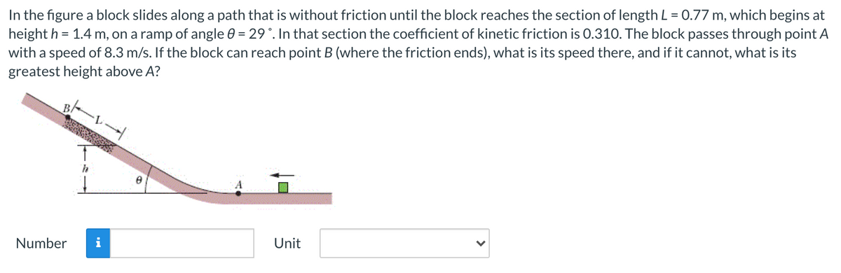 In the figure a block slides along a path that is without friction until the block reaches the section of length L = 0.77 m, which begins at
height h = 1.4 m, on a ramp of angle 0 = 29°. In that section the coefficient of kinetic friction is 0.310. The block passes through point A
with a speed of 8.3 m/s. If the block can reach point B (where the friction ends), what is its speed there, and if it cannot, what is its
greatest height above A?
B/
Number
i
Unit
