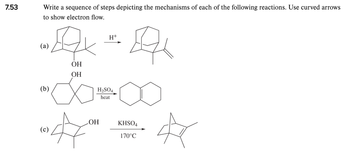 7.53
Write a sequence of steps depicting the mechanisms of each of the following reactions. Use curved arrows
to show electron flow.
H+
(a)
ОН
ОН
(b)
H2SO4.
heat
ОН
KHSO4
(c)
170°C
