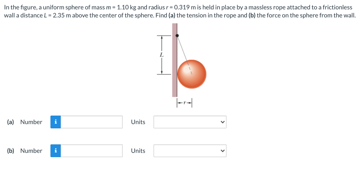 In the figure, a uniform sphere of mass m = 1.10 kg and radius r = 0.319 m is held in place by a massless rope attached to a frictionless
wall a distanceL = 2.35 m above the center of the sphere. Find (a) the tension in the rope and (b) the force on the sphere from the wall.
%3D
L.
(a) Number
i
Units
(b) Number
i
Units
>
