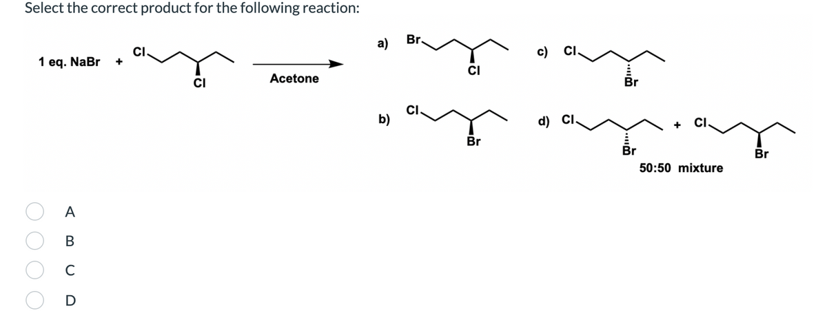 Select the correct product for the following reaction:
Br.
а)
CI.
c)
CI.
1 eq. NaBr
+
CI
Acetone
Br
CI.
b)
d)
Br
Br
Br
50:50 mixture
A
В
C
D
