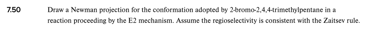 7.50
Draw a Newman projection for the conformation adopted by 2-bromo-2,4,4-trimethylpentane in a
reaction proceeding by the E2 mechanism. Assume the regioselectivity is consistent with the Zaitsev rule.
