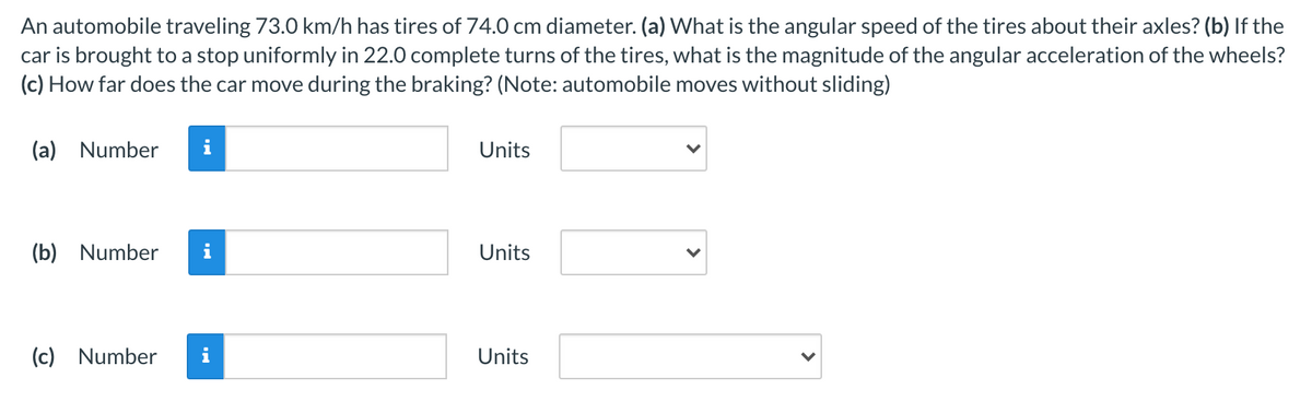 An automobile traveling 73.0 km/h has tires of 74.0 cm diameter. (a) What is the angular speed of the tires about their axles? (b) If the
car is brought to a stop uniformly in 22.0 complete turns of the tires, what is the magnitude of the angular acceleration of the wheels?
(c) How far does the car move during the braking? (Note: automobile moves without sliding)
(a) Number
i
Units
(b)
Number
i
Units
(c)
Number
i
Units
